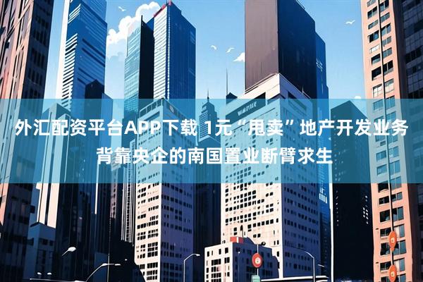 外汇配资平台APP下载 1元“甩卖”地产开发业务 背靠央企的南国置业断臂求生