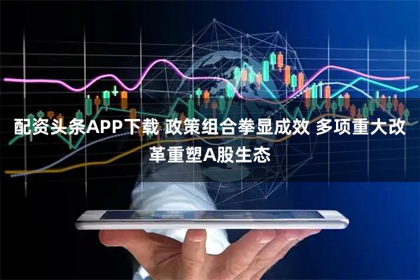 配资头条APP下载 政策组合拳显成效 多项重大改革重塑A股生态