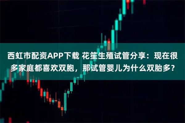 西虹市配资APP下载 花笙生殖试管分享：现在很多家庭都喜欢双胞，那试管婴儿为什么双胎多？