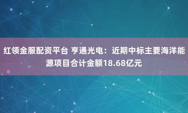 红领金服配资平台 亨通光电：近期中标主要海洋能源项目合计金额18.68亿元