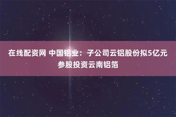 在线配资网 中国铝业：子公司云铝股份拟5亿元参股投资云南铝箔