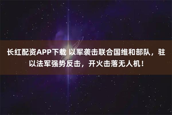 长红配资APP下载 以军袭击联合国维和部队，驻以法军强势反击，开火击落无人机！
