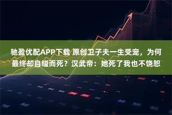 驰盈优配APP下载 原创卫子夫一生受宠，为何最终却自缢而死？汉武帝：她死了我也不饶恕