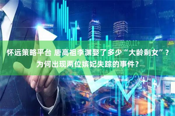 怀远策略平台 唐高祖李渊娶了多少“大龄剩女”？为何出现两位嫔妃失踪的事件？