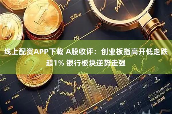 线上配资APP下载 A股收评：创业板指高开低走跌超1% 银行板块逆势走强