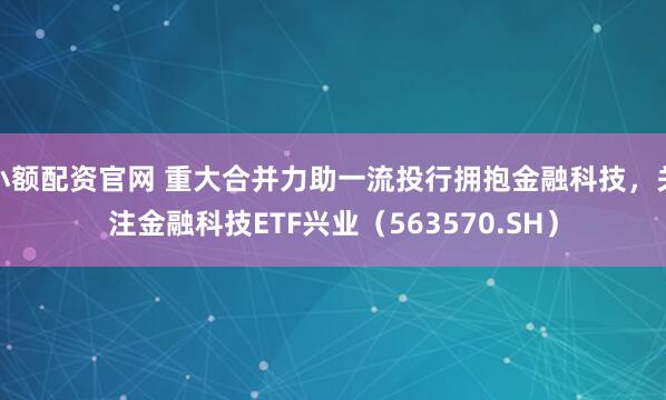 小额配资官网 重大合并力助一流投行拥抱金融科技，关注金融科技ETF兴业（563570.SH）