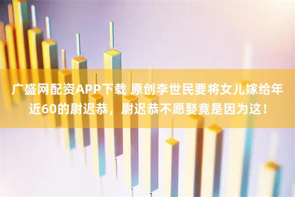 广盛网配资APP下载 原创李世民要将女儿嫁给年近60的尉迟恭，尉迟恭不愿娶竟是因为这！