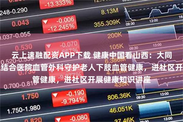 云上速融配资APP下载 健康中国看山西：大同大学附属中西医结合医院血管外科守护老人下肢血管健康，进社区开展健康知识讲座