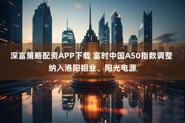 深富策略配资APP下载 富时中国A50指数调整 纳入洛阳钼业、阳光电源