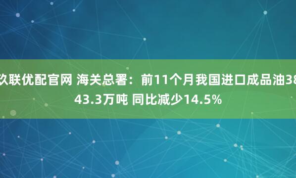 玖联优配官网 海关总署：前11个月我国进口成品油3843.3万吨 同比减少14.5%