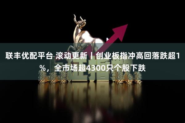 联丰优配平台 滚动更新丨创业板指冲高回落跌超1%,全市场超4300只个股下跌