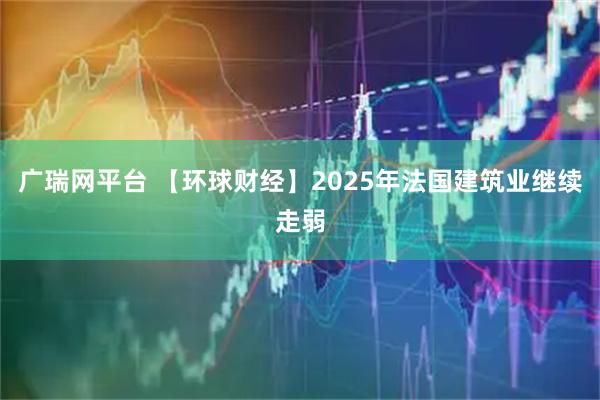 广瑞网平台 【环球财经】2025年法国建筑业继续走弱