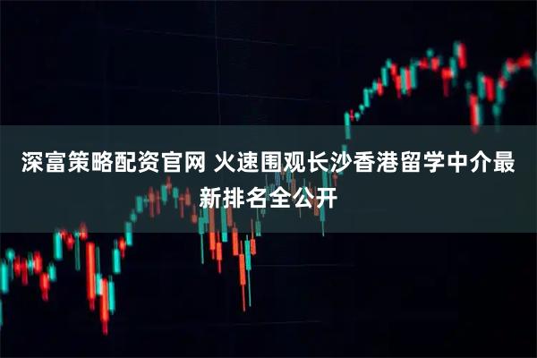 深富策略配资官网 火速围观长沙香港留学中介最新排名全公开