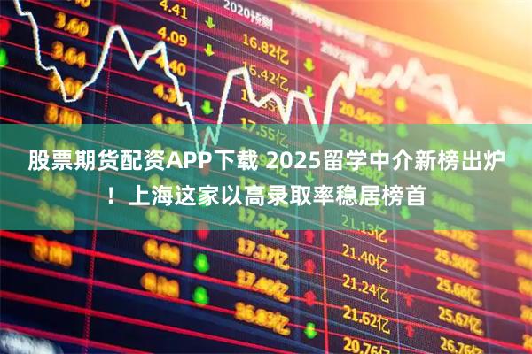 股票期货配资APP下载 2025留学中介新榜出炉!上海这家以高录取率稳居榜首