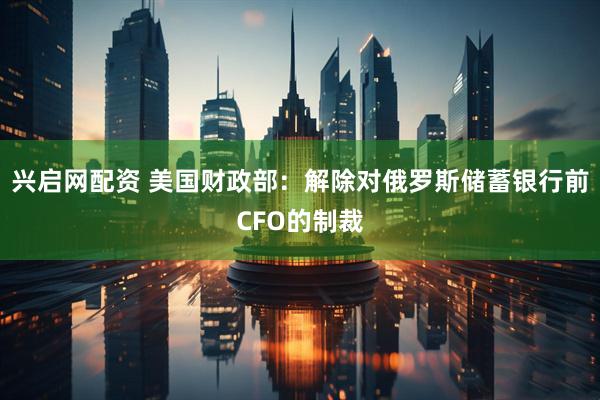 兴启网配资 美国财政部：解除对俄罗斯储蓄银行前CFO的制裁