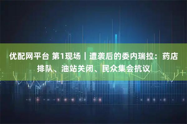 优配网平台 第1现场｜遭袭后的委内瑞拉：药店排队、油站关闭、民众集会抗议