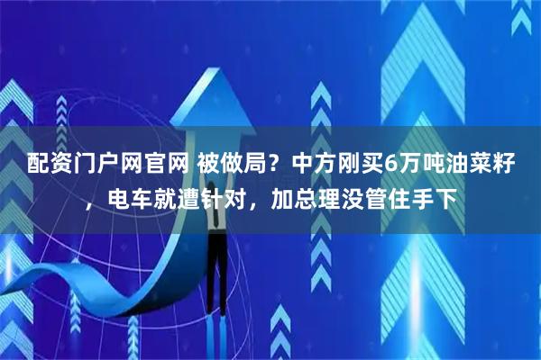 配资门户网官网 被做局？中方刚买6万吨油菜籽，电车就遭针对，加总理没管住手下