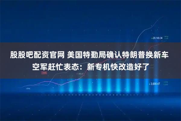 股股吧配资官网 美国特勤局确认特朗普换新车 空军赶忙表态：新专机快改造好了