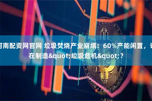 河南配资网官网 垃圾焚烧产业崩塌：60%产能闲置，谁在制造"垃圾危机"？