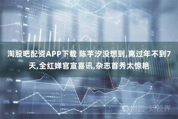 淘股吧配资APP下载 陈芋汐没想到,离过年不到7天,全红婵官宣喜讯,杂志首秀太惊艳