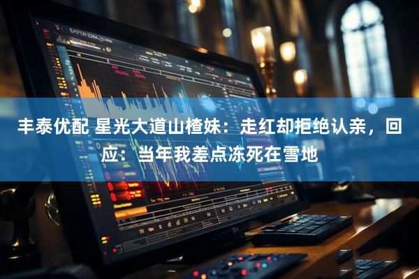 丰泰优配 星光大道山楂妹：走红却拒绝认亲，回应：当年我差点冻死在雪地