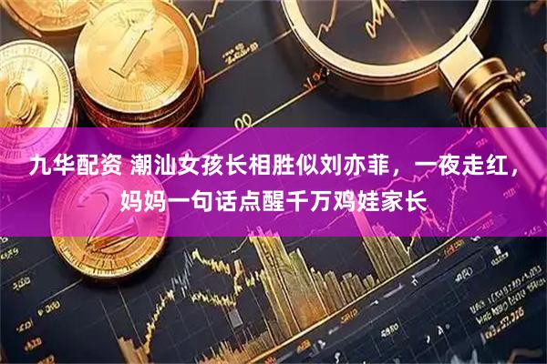 九华配资 潮汕女孩长相胜似刘亦菲，一夜走红，妈妈一句话点醒千万鸡娃家长