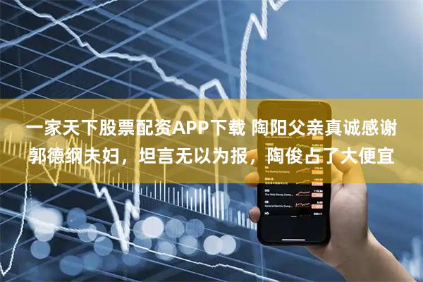 一家天下股票配资APP下载 陶阳父亲真诚感谢郭德纲夫妇，坦言无以为报，陶俊占了大便宜