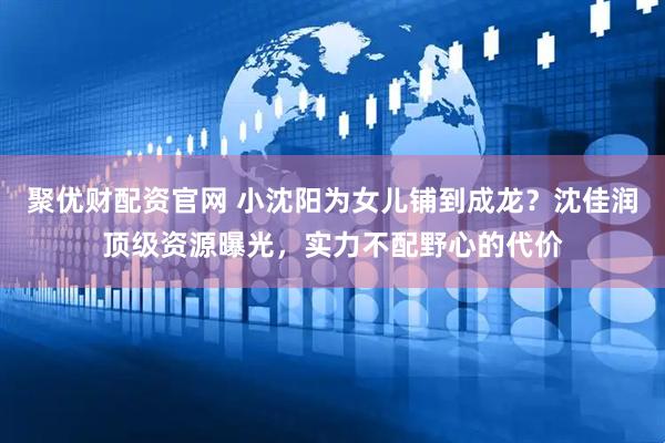 聚优财配资官网 小沈阳为女儿铺到成龙？沈佳润顶级资源曝光，实力不配野心的代价