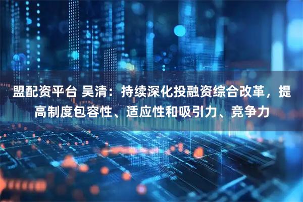 盟配资平台 吴清：持续深化投融资综合改革，提高制度包容性、适应性和吸引力、竞争力