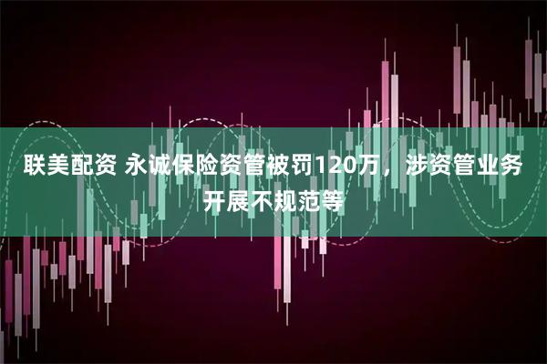 联美配资 永诚保险资管被罚120万，涉资管业务开展不规范等