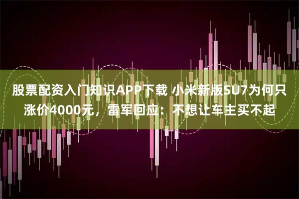 股票配资入门知识APP下载 小米新版SU7为何只涨价4000元，雷军回应：不想让车主买不起