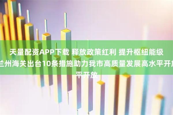 天量配资APP下载 释放政策红利 提升枢纽能级 兰州海关出台10条措施助力我市高质量发展高水平开放