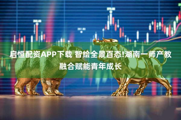 启恒配资APP下载 智绘全景百态!湖南一师产教融合赋能青年成长
