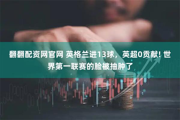 翻翻配资网官网 英格兰进13球，英超0贡献! 世界第一联赛的脸被抽肿了