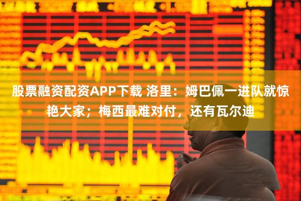 股票融资配资APP下载 洛里：姆巴佩一进队就惊艳大家；梅西最难对付，还有瓦尔迪