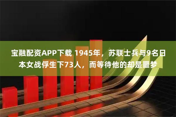 宝融配资APP下载 1945年，苏联士兵与9名日本女战俘生下73人，而等待他的却是噩梦