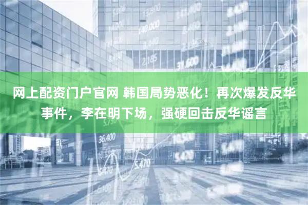 网上配资门户官网 韩国局势恶化！再次爆发反华事件，李在明下场，强硬回击反华谣言