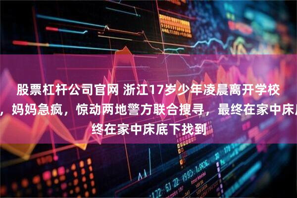 股票杠杆公司官网 浙江17岁少年凌晨离开学校失联2天，妈妈急疯，惊动两地警方联合搜寻，最终在家中床底下找到