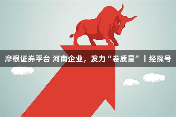 摩根证券平台 河南企业，发力“卷质量”丨经探号